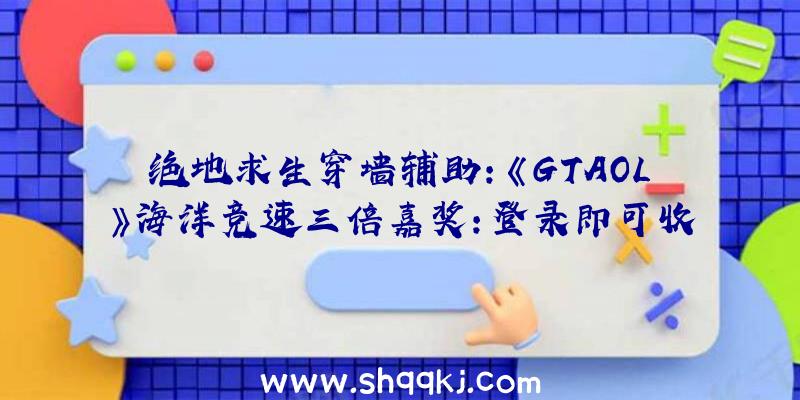 绝地求生穿墙辅助：《GTAOL》海洋竞速三倍嘉奖：登录即可收费获取寝衣和家居服，双倍游戏币和名誉值!