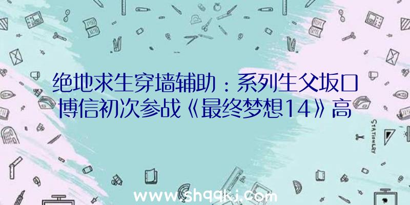 绝地求生穿墙辅助：系列生父坂口博信初次参战《最终梦想14》高兴之情难以言喻