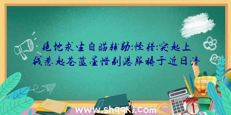 绝地求生自瞄辅助：怪猎：突起上线惹起苍蓝星惜别港服将于近日清晨解锁