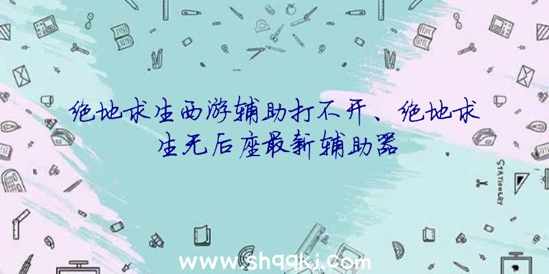 绝地求生西游辅助打不开、绝地求生无后座最新辅助器