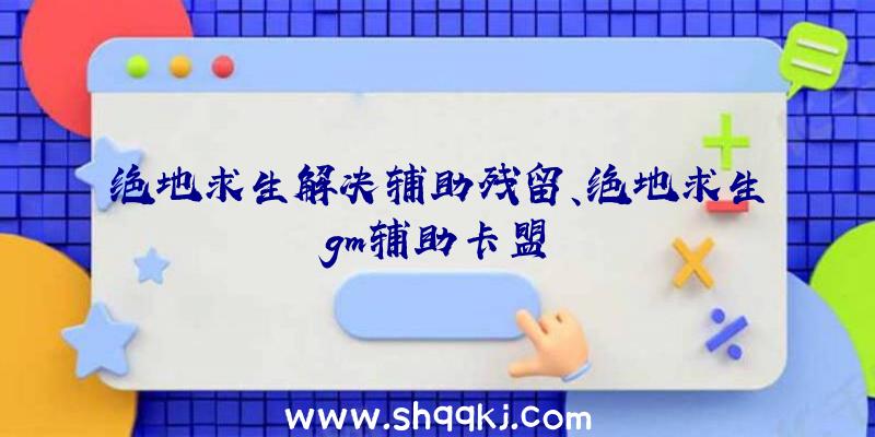 绝地求生解决辅助残留、绝地求生gm辅助卡盟