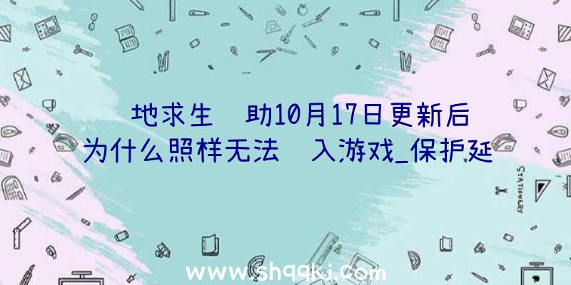 绝地求生辅助10月17日更新后为什么照样无法进入游戏_保护延伸通知布告