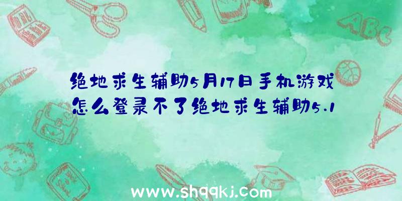 绝地求生辅助5月17日手机游戏怎么登录不了绝地求生辅助5.17日游戏