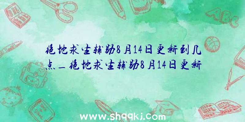 绝地求生辅助8月14日更新到几点_绝地求生辅助8月14日更新内容引见