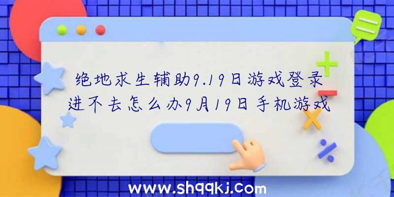 绝地求生辅助9.19日游戏登录进不去怎么办9月19日手机游戏如何