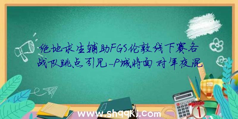 绝地求生辅助FGS伦敦线下赛各战队跳点引见-P城将面对年夜混战