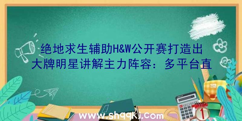 绝地求生辅助H&W公开赛打造出大牌明星讲解主力阵容：多平台直播成新标准