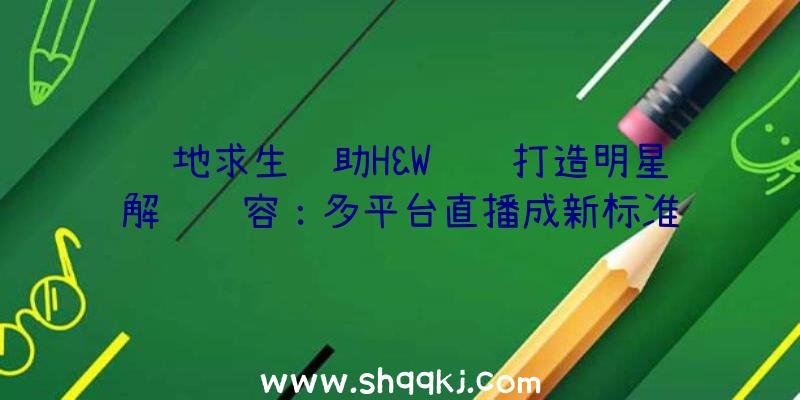 绝地求生辅助H&W联赛打造明星解说阵容：多平台直播成新标准