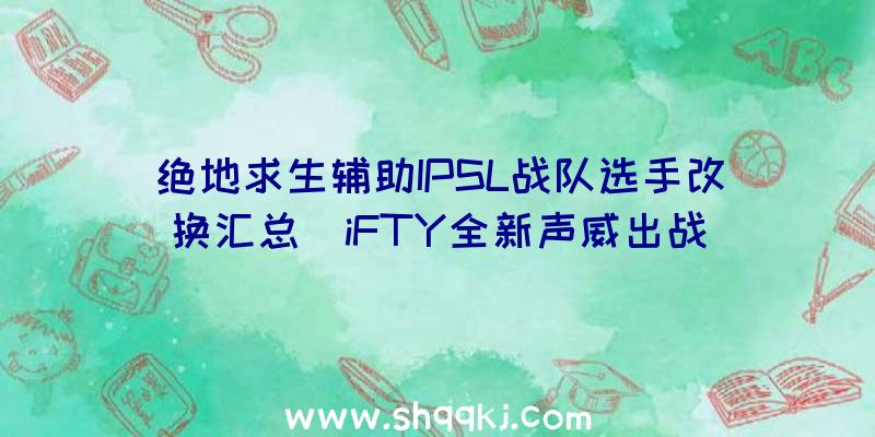 绝地求生辅助IPSL战队选手改换汇总_iFTY全新声威出战