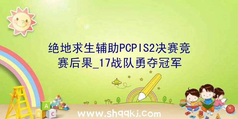 绝地求生辅助PCPIS2决赛竞赛后果_17战队勇夺冠军