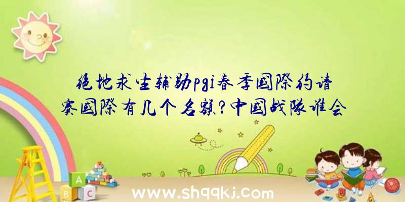 绝地求生辅助pgi春季国际约请赛国际有几个名额？中国战队谁会当选？