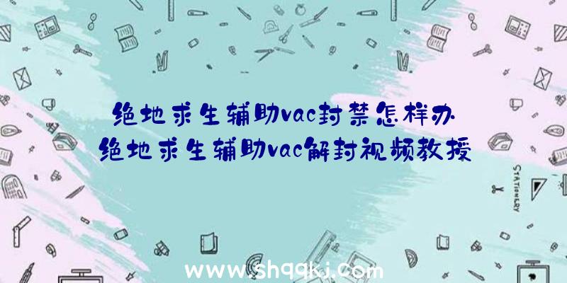 绝地求生辅助vac封禁怎样办_绝地求生辅助vac解封视频教授教养