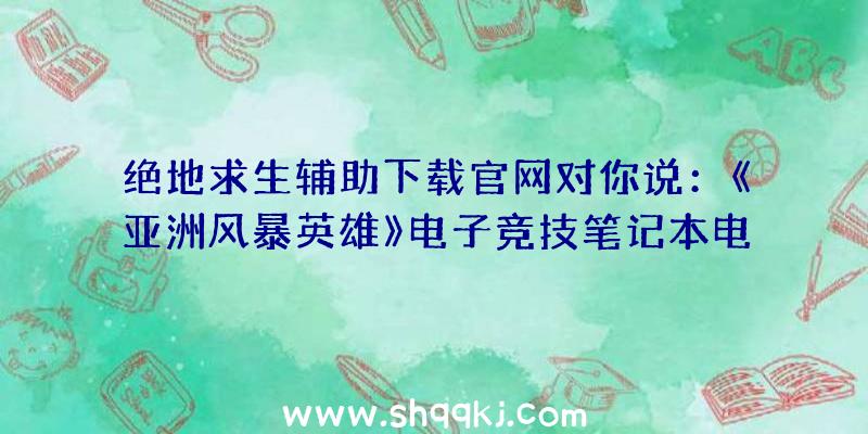 绝地求生辅助下载官网对你说：《亚洲风暴英雄》电子竞技笔记本电脑出场