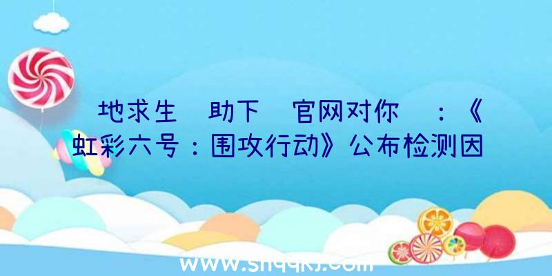 绝地求生辅助下载官网对你说：《虹彩六号：围攻行动》公布检测因技术性问题推迟