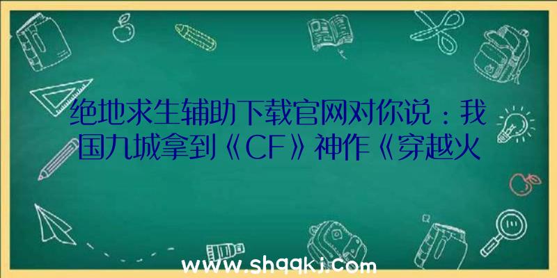 绝地求生辅助下载官网对你说：我国九城拿到《CF》神作《穿越火线2》我国运营权