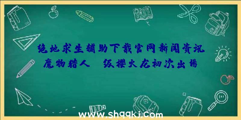 绝地求生辅助下载官网新闻资讯：魔物猎人GG级樱火龙初次出场、台湾高雄猎手发布会报考