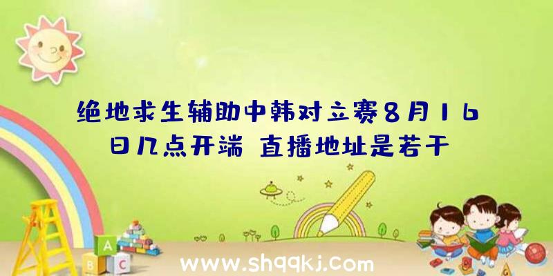 绝地求生辅助中韩对立赛8月16日几点开端？直播地址是若干？