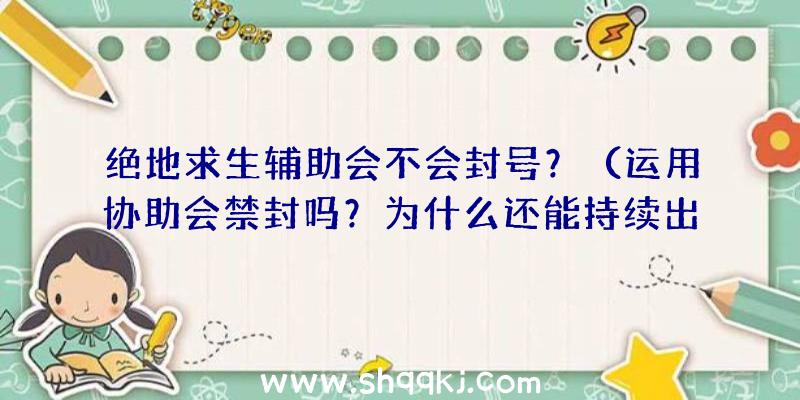 绝地求生辅助会不会封号？（运用协助会禁封吗？为什么还能持续出现在游戏中的原因隶属了？）