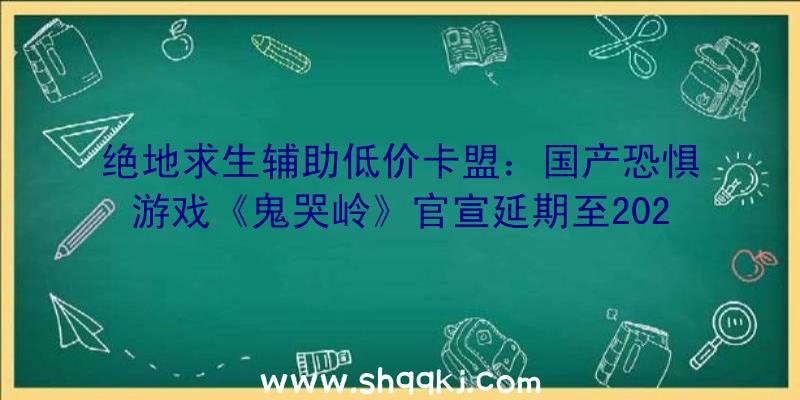 绝地求生辅助低价卡盟：国产恐惧游戏《鬼哭岭》官宣延期至2022年本游戏已肯定为买断制