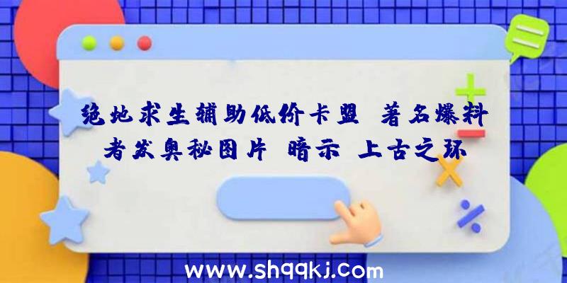 绝地求生辅助低价卡盟：著名爆料者发奥秘图片：暗示《上古之环》要比想象中的更近