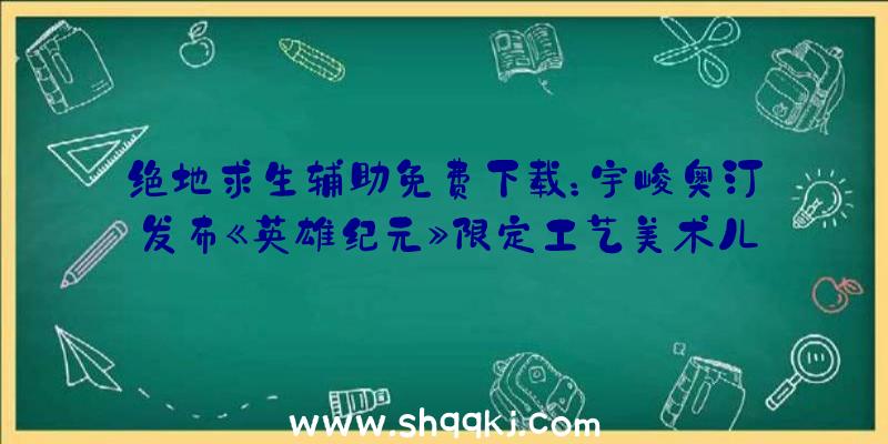 绝地求生辅助免费下载：宇峻奥汀发布《英雄纪元》限定工艺美术儿童绘本与特典