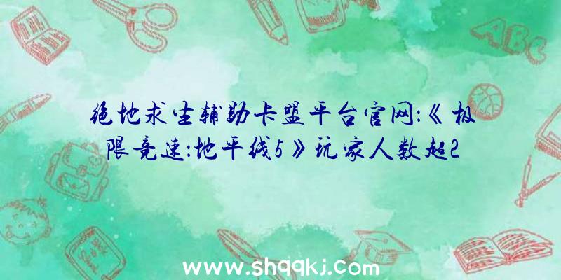 绝地求生辅助卡盟平台官网：《极限竞速：地平线5》玩家人数超2000万游戏首周表示成汗青最佳