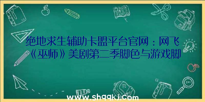 绝地求生辅助卡盟平台官网：网飞《巫师》美剧第二季脚色与游戏脚色抽象比照搭配小说英文版表面描绘