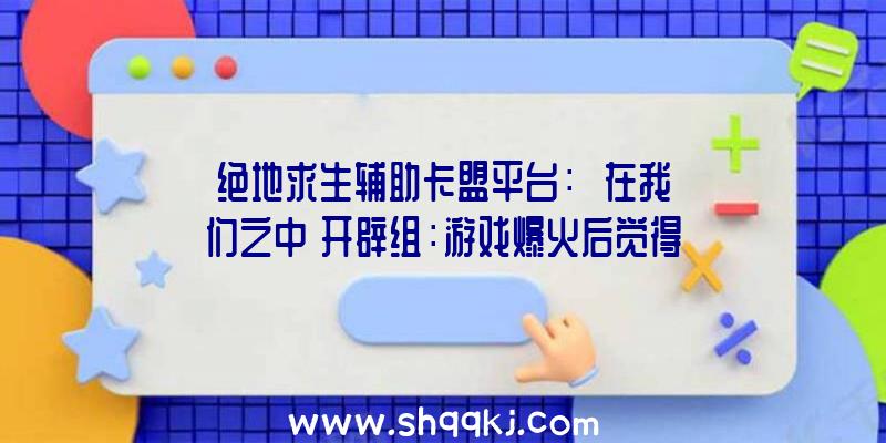 绝地求生辅助卡盟平台：￼《在我们之中》开辟组：游戏爆火后觉得压力很年夜!宏大的任务量让他们觉得非常疲乏