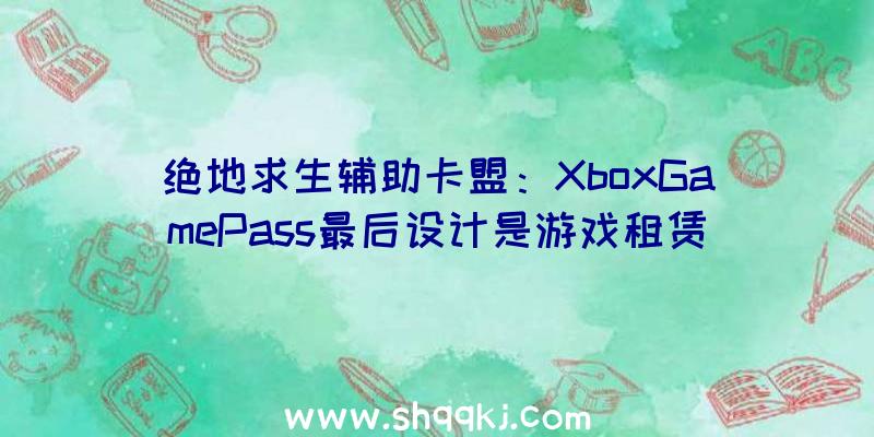 绝地求生辅助卡盟：XboxGamePass最后设计是游戏租赁效劳因市场发卖周期改变而改成订阅形式