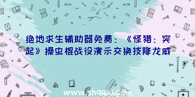 绝地求生辅助器免费：《怪猎：突起》操虫棍战役演示交换技降龙威力后果集中损伤惊人