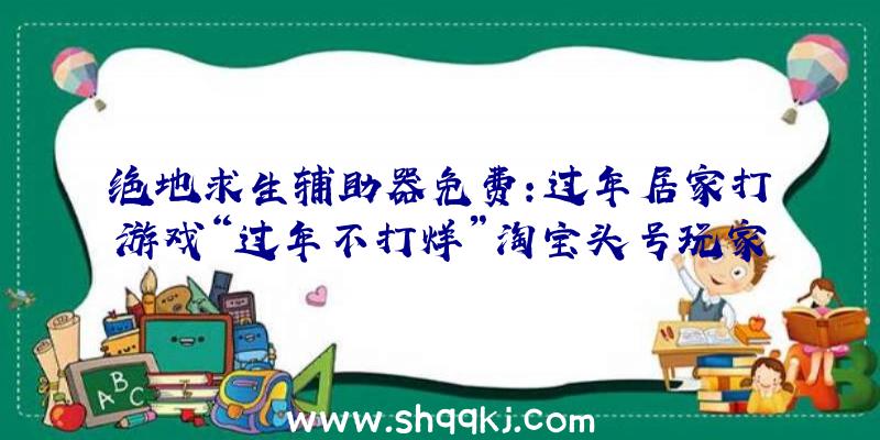 绝地求生辅助器免费：过年居家打游戏“过年不打烊”淘宝头号玩家为你送福利