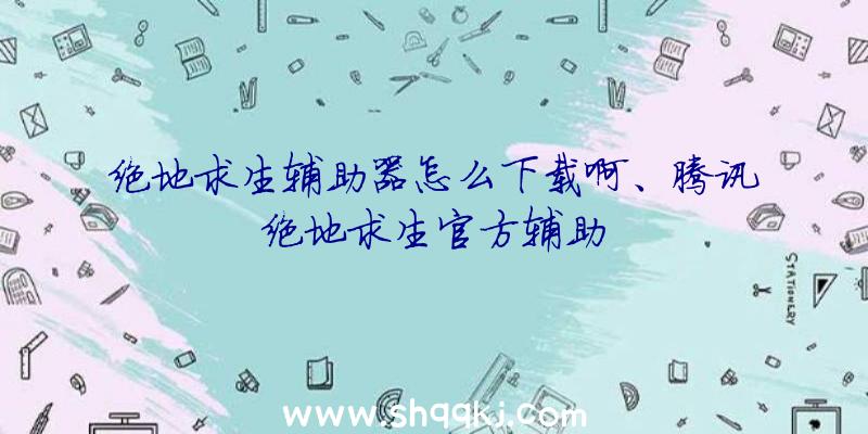 绝地求生辅助器怎么下载啊、腾讯绝地求生官方辅助