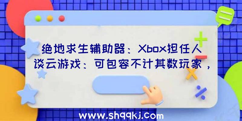 绝地求生辅助器：Xbox担任人谈云游戏：可包容不计其数玩家，比任何当地硬件完成更多义务