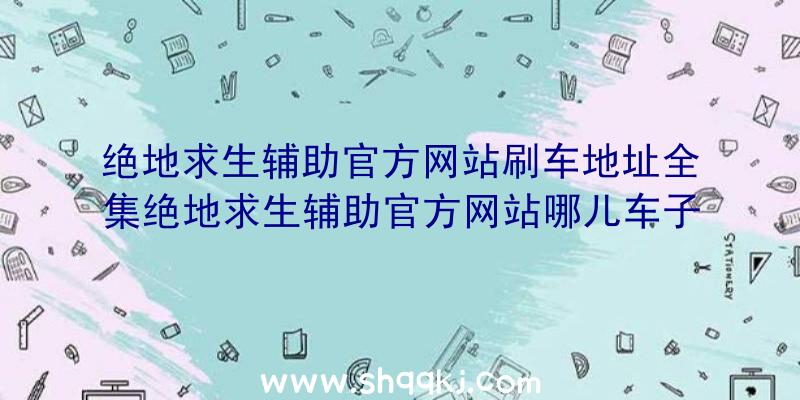 绝地求生辅助官方网站刷车地址全集绝地求生辅助官方网站哪儿车子多