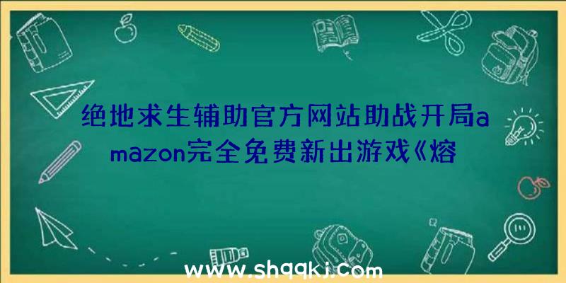 绝地求生辅助官方网站助战开局amazon完全免费新出游戏《熔炉》配备规定详细介绍