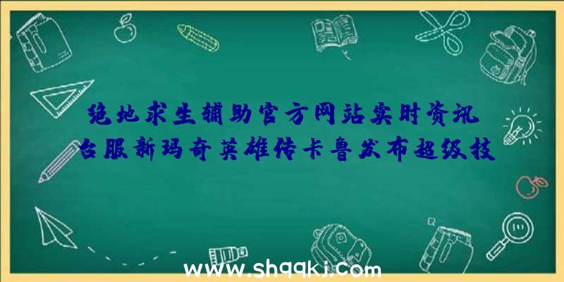 绝地求生辅助官方网站实时资讯：台服新玛奇英雄传卡鲁发布超级技能随意打造出专享外观