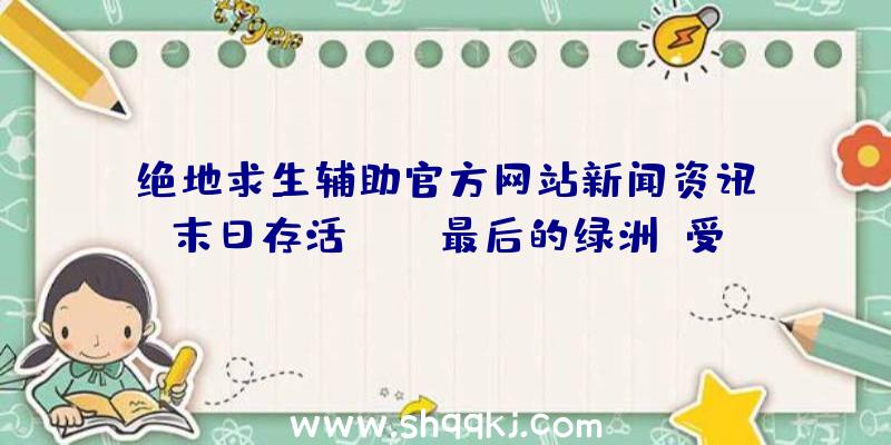 绝地求生辅助官方网站新闻资讯：末日存活MMO《最后的绿洲》受欢迎