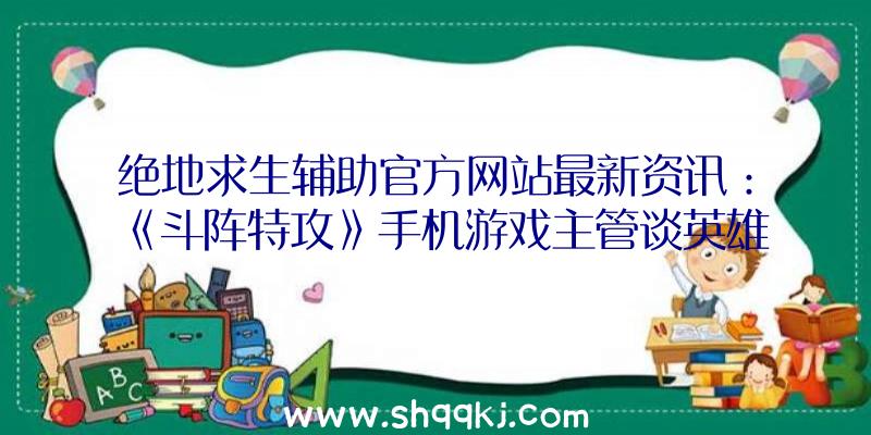 绝地求生辅助官方网站最新资讯：《斗阵特攻》手机游戏主管谈英雄和新地图的添加计画