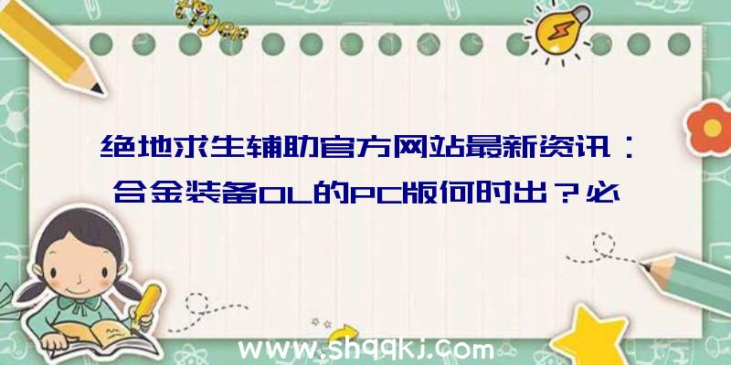 绝地求生辅助官方网站最新资讯：合金装备OL的PC版何时出？必须用哪种绝地求生辅助？