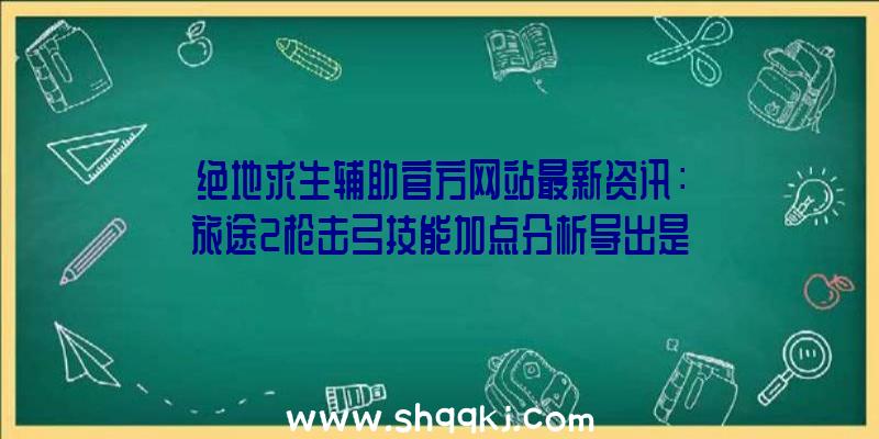 绝地求生辅助官方网站最新资讯：旅途2枪击弓技能加点分析导出是确保