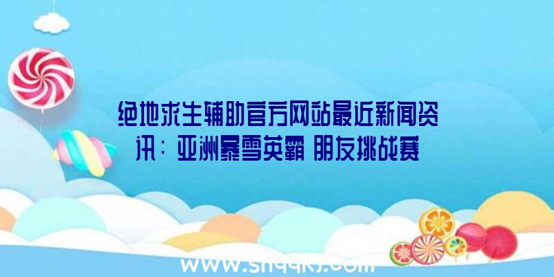 绝地求生辅助官方网站最近新闻资讯：《亚洲暴雪英霸》朋友挑战赛（三）对外开放报考中！