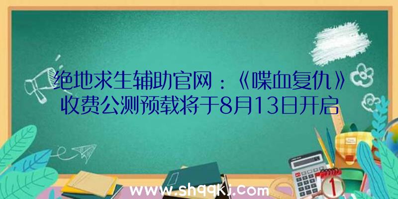 绝地求生辅助官网：《喋血复仇》收费公测预载将于8月13日开启!Steam规范版298元