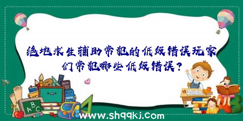 绝地求生辅助常犯的低级错误玩家们常犯哪些低级错误？