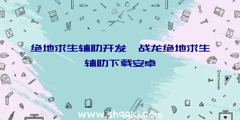 绝地求生辅助开发、战龙绝地求生辅助下载安卓