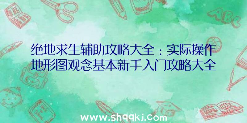 绝地求生辅助攻略大全：实际操作地形图观念基本新手入门攻略大全