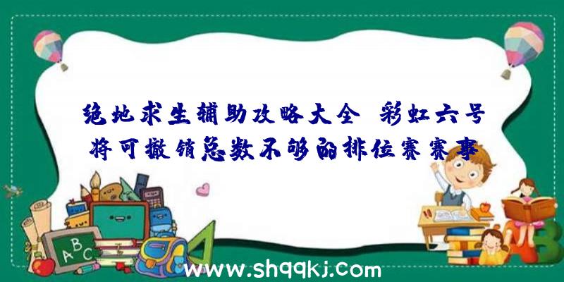 绝地求生辅助攻略大全：彩虹六号将可撤销总数不够的排位赛赛事