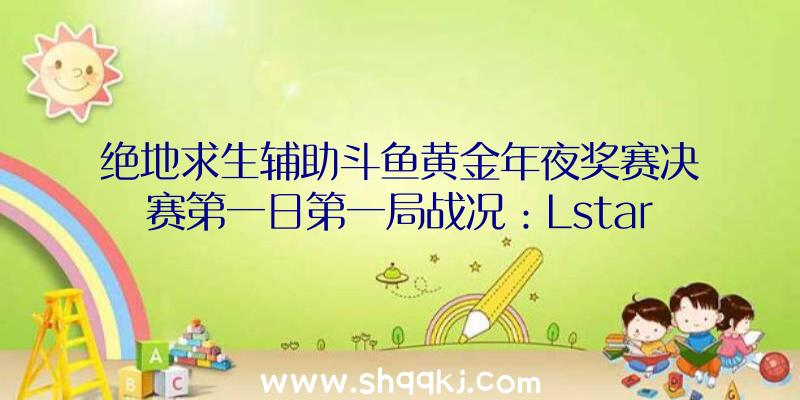 绝地求生辅助斗鱼黄金年夜奖赛决赛第一日第一局战况：Lstars战队13杀吃鸡辅助