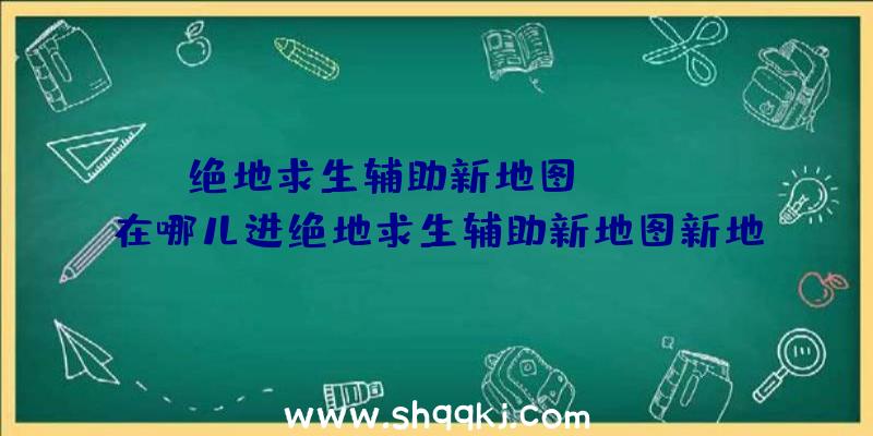 绝地求生辅助新地图Sanhok在哪儿进绝地求生辅助新地图新地图Sa