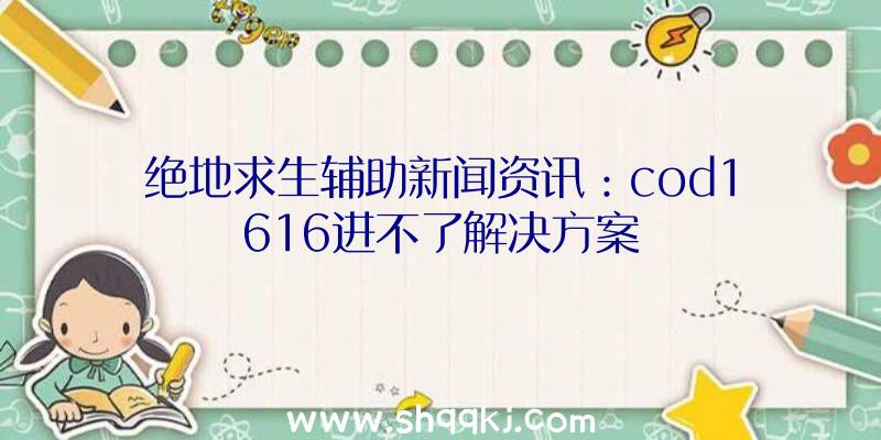 绝地求生辅助新闻资讯：cod1616进不了解决方案