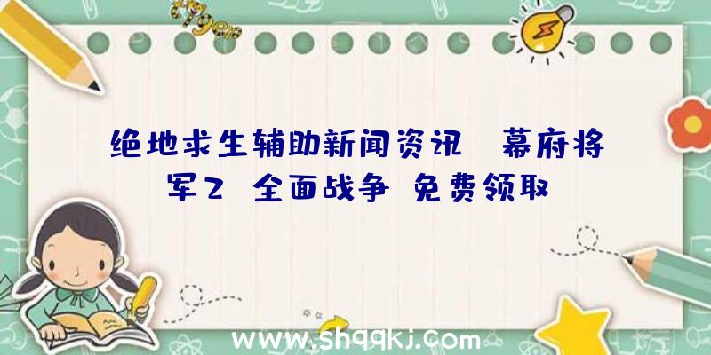 绝地求生辅助新闻资讯：《幕府将军2：全面战争》免费领取